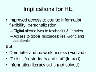 Implications for HEImproved access to course information: flexibility, personalizationDigital alternatives to textbooks & librariesAccess to global resources: real-world and academicButComputer and network access (~solved)IT skills for students and staff (in part)Information literacy skills (not solved)
