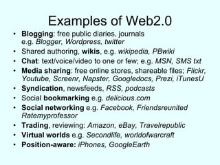 Examples of Web2.0Blogging: free public diaries, journalse.g. Blogger, Wordpress, twitterShared authoring, wikis, e.g. wikipedia, PBwikiChat: text/voice/video to one or few; e.g. MSN, SMS txtMedia sharing: free online stores, shareable files; Flickr, Youtube, Screenr, Napster, Googledocs, Prezi, iTunesUSyndication, newsfeeds, RSS, podcastsSocial bookmarking e.g. delicious.comSocial networking e.g. Facebook, Friendsreunited RatemyprofessorTrading, reviewing: Amazon, eBay, Travelrepublic Virtual worlds e.g. Secondlife, worldofwarcraftPosition-aware: iPhones, GoogleEarth