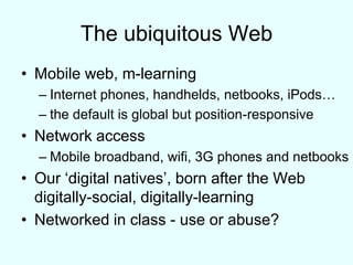 The ubiquitous WebMobile web, m-learningInternet phones, handhelds, netbooks, iPods…the default is global but position-responsiveNetwork accessMobile broadband, wifi, 3G phones and netbooksOur ‘digital natives’, born after the Webdigitally-social, digitally-learningNetworked in class - use or abuse?