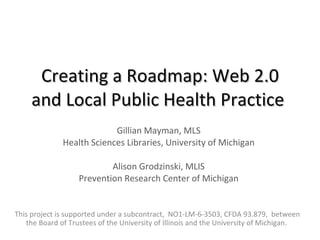 Creating a Roadmap: Web 2.0 and Local Public Health Practice   Gillian Mayman, MLS Health Sciences Libraries, University of Michigan Alison Grodzinski, MLIS Prevention Research Center of Michigan This project is supported under a subcontract,  NO1-LM-6-3503, CFDA 93.879,  between the Board of Trustees of the University of Illinois and the University of Michigan.  