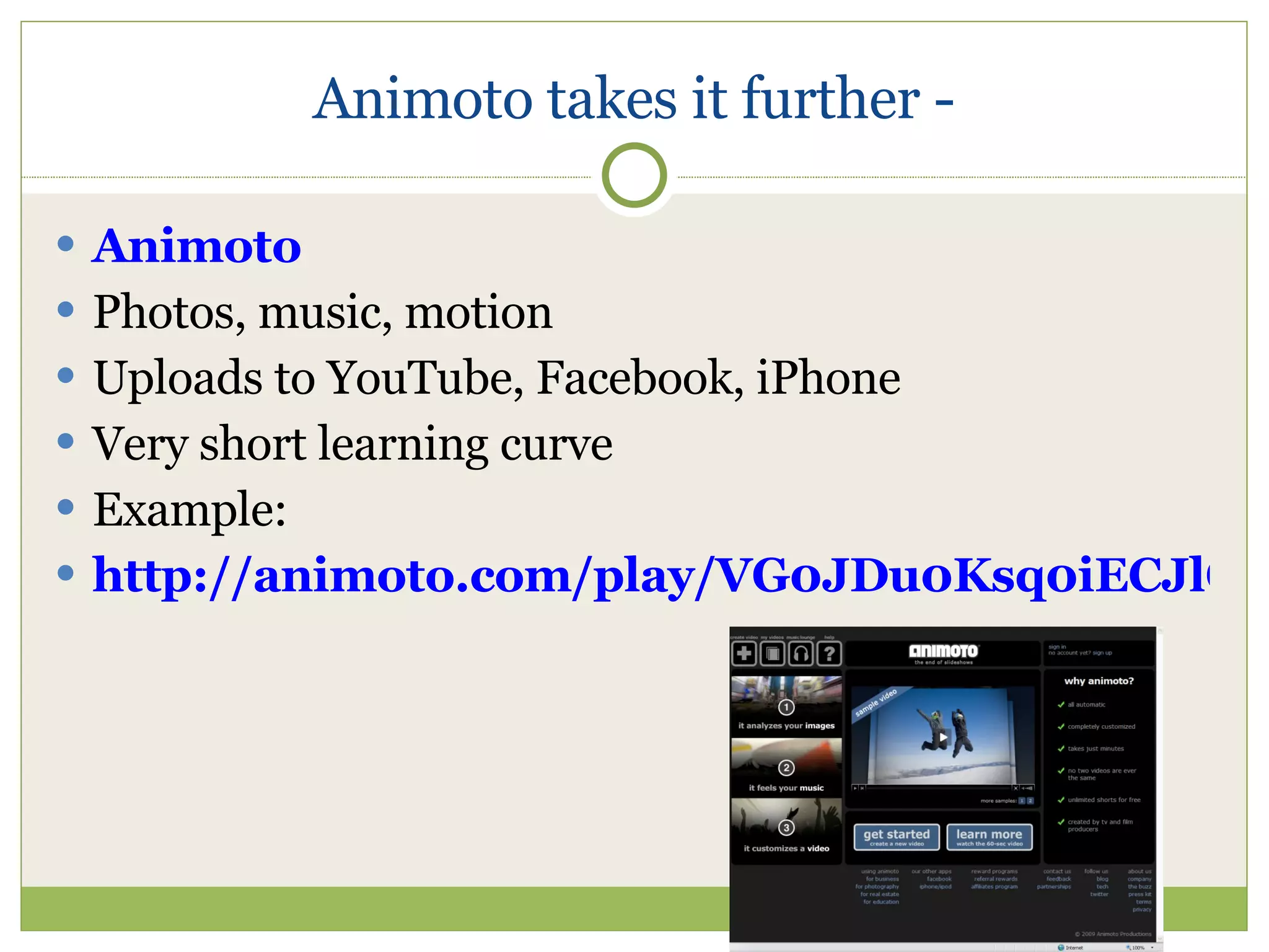 Animoto takes it further - Animoto Photos, music, motion Uploads to YouTube, Facebook, iPhone Very short learning curve Example: http://animoto.com/play/VG0JDu0Ksq0iECJlGlflfg 