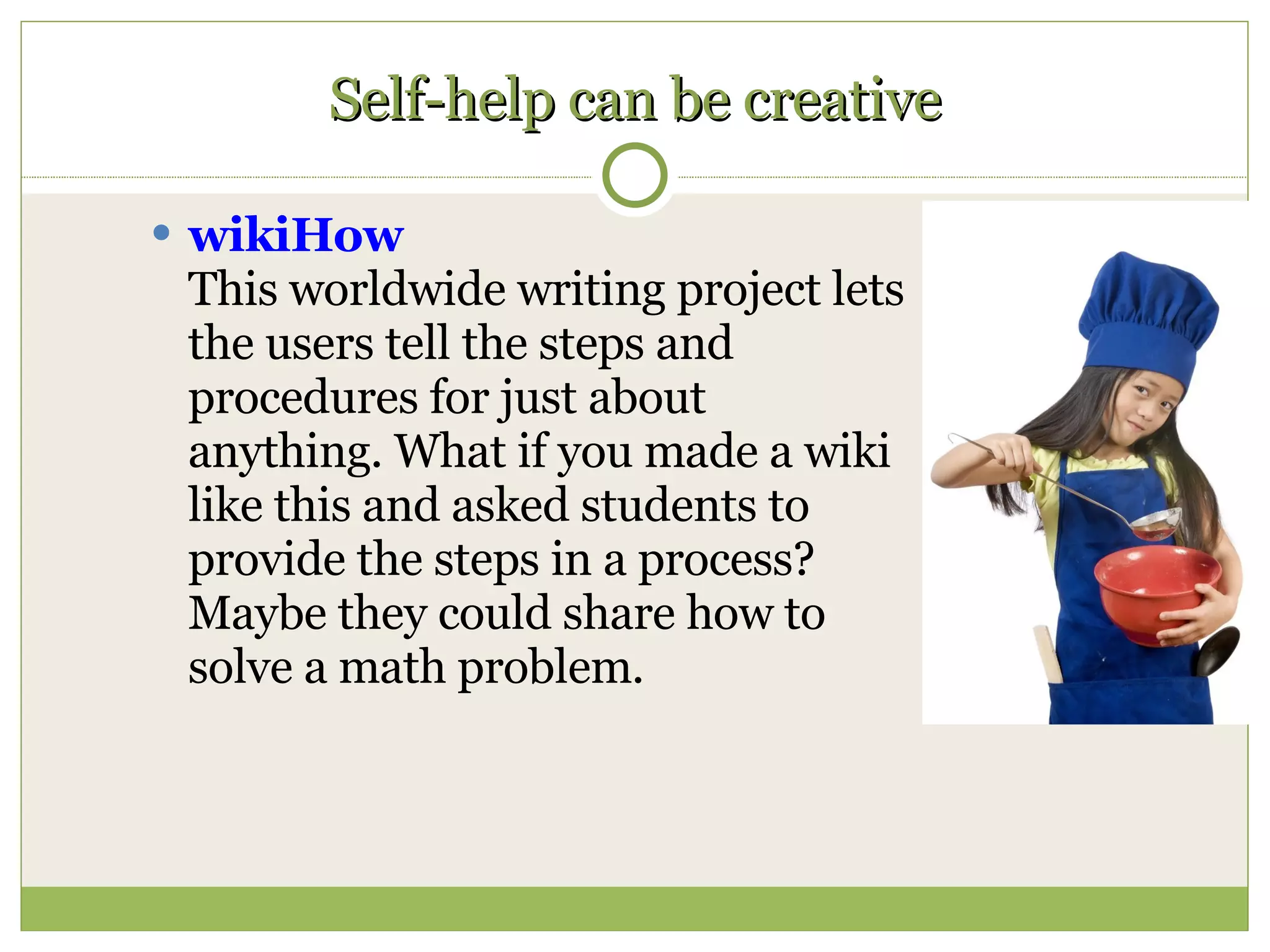 Self-help can be creative wikiHow This worldwide writing project lets the users tell the steps and procedures for just about anything. What if you made a wiki like this and asked students to provide the steps in a process? Maybe they could share how to solve a math problem.  