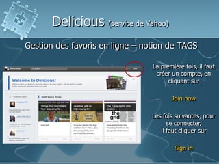 Delicious

(service de Yahoo)

Gestion des favoris en ligne – notion de TAGS
La première fois, il faut
créer un compte, en
cliquant sur
Join now
Les fois suivantes, pour
se connecter,
il faut cliquer sur
Sign in

 