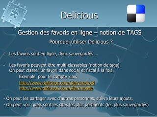 Delicious
Gestion des favoris en ligne – notion de TAGS
Pourquoi utiliser Delicious ?
-

Les favoris sont en ligne, donc sauvegardés …

-

Les favoris peuvent être multi-classables (notion de tags)
On peut classer un favori dans social et fiscal à la fois.
Exemple pour le compte xlair.
http://www.delicious.com/xlair/android
http://www.delicious.com/xlair/mobile

- On peut les partager avec d’autres personnes, suivre leurs ajouts,
- On peut voir quels sont les sites les plus pertinents (les plus sauvegardés)

 