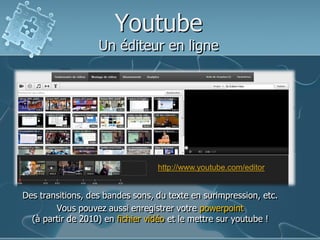 Youtube

Un éditeur en ligne

http://www.youtube.com/editor

Des transitions, des bandes sons, du texte en surimpression, etc.
Vous pouvez aussi enregistrer votre powerpoint
(à partir de 2010) en fichier vidéo et le mettre sur youtube !

 