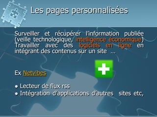 Les pages personnalisées
Surveiller et récupérer l’information publiée
(veille technologique, intelligence économique)
Travailler avec des logiciels en ligne en
intégrant des contenus sur un site …

Ex Netvibes



Lecteur de flux rss
Intégration d’applications d’autres sites etc,

 