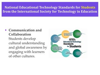 National Educational Technology Standards for  Students from the International Society for Technology in Education Communication and Collaboration Students develop cultural understanding  and global awareness by engaging with learners of other cultures. 