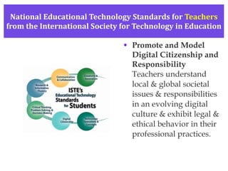 National Educational Technology Standards for  Teachers from the International Society for Technology in Education Promote and Model Digital Citizenship and Responsibility Teachers understand local & global societal issues & responsibilities in an evolving digital culture & exhibit legal & ethical behavior in their professional practices. 