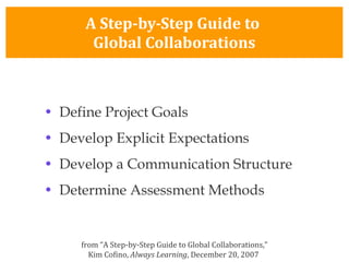 A Step-by-Step Guide to  Global Collaborations Define Project Goals Develop Explicit Expectations Develop a Communication Structure Determine Assessment Methods from “A Step-by-Step Guide to Global Collaborations,” Kim Cofino,  Always Learning , December 20, 2007  