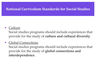 Culture Social studies programs should include experiences that provide for the study of  culture and cultural diversity . Global Connections Social studies programs should include experiences that provide for the study of  global connections and interdependence . National Curriculum Standards for Social Studies 