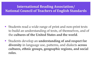 International Reading Association/ National Council of Teachers of English Standards Students read a wide range of print and non-print texts to build an understanding of texts, of themselves, and of the  cultures of the United States and the world . Students develop an  understanding of and respect for diversity  in language use, patterns, and dialects  across cultures, ethnic groups, geographic regions, and social roles . 