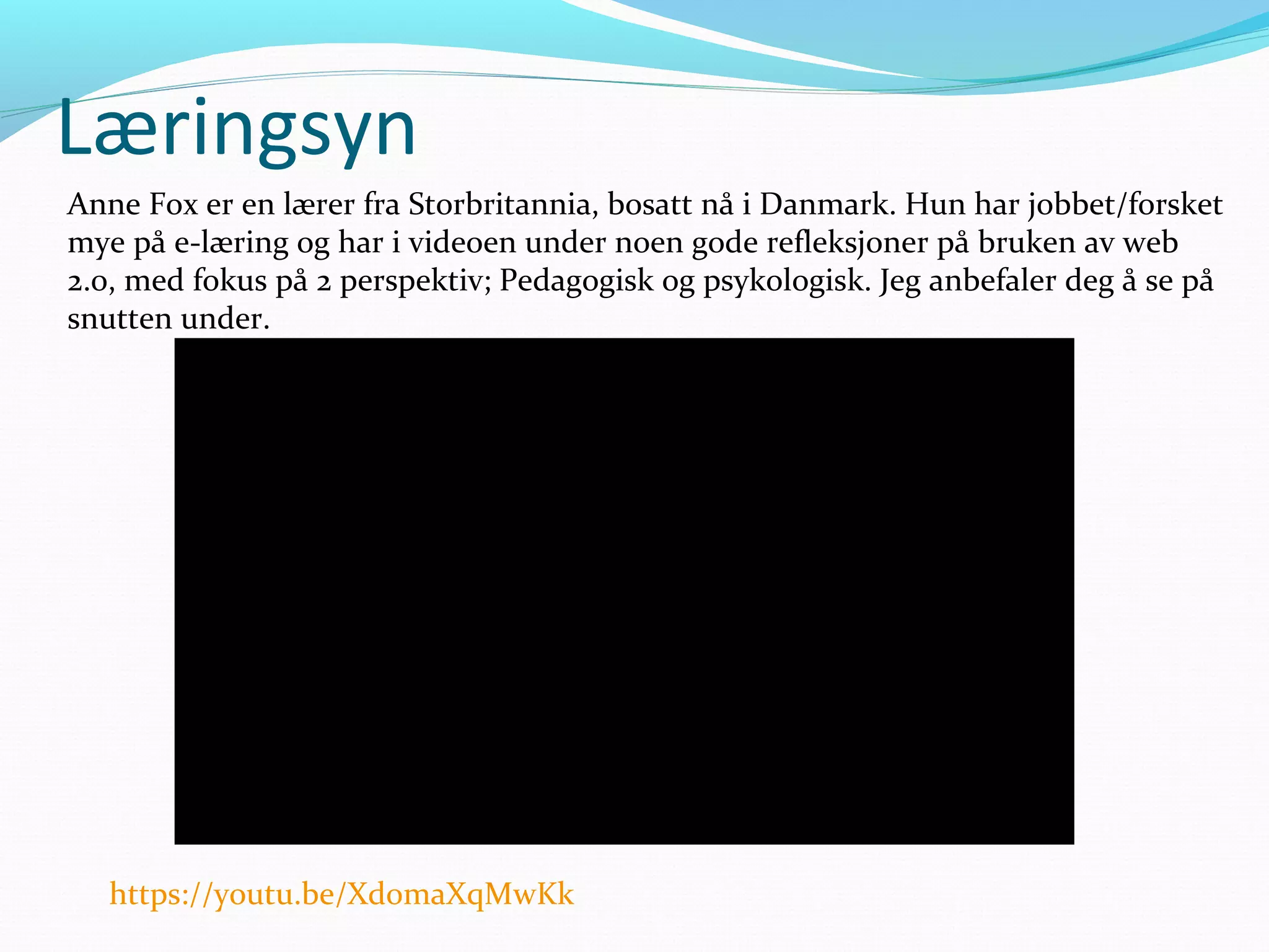 Læringsyn
Anne Fox er en lærer fra Storbritannia, bosatt nå i Danmark. Hun har jobbet/forsket
mye på e-læring og har i videoen under noen gode refleksjoner på bruken av web
2.0, med fokus på 2 perspektiv; Pedagogisk og psykologisk. Jeg anbefaler deg å se på
snutten under.
https://youtu.be/Xd0maXqMwKk
 