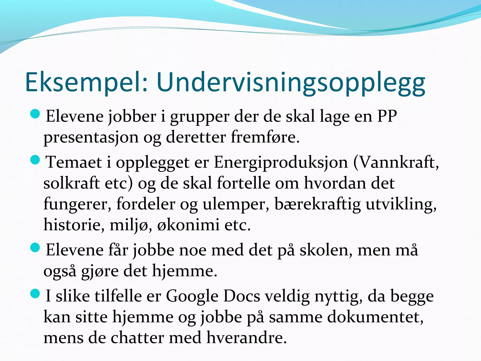 Eksempel: Undervisningsopplegg
Elevene jobber i grupper der de skal lage en PP
presentasjon og deretter fremføre.
Temaet i opplegget er Energiproduksjon (Vannkraft,
solkraft etc) og de skal fortelle om hvordan det
fungerer, fordeler og ulemper, bærekraftig utvikling,
historie, miljø, økonimi etc.
Elevene får jobbe noe med det på skolen, men må
også gjøre det hjemme.
I slike tilfelle er Google Docs veldig nyttig, da begge
kan sitte hjemme og jobbe på samme dokumentet,
mens de chatter med hverandre.
 