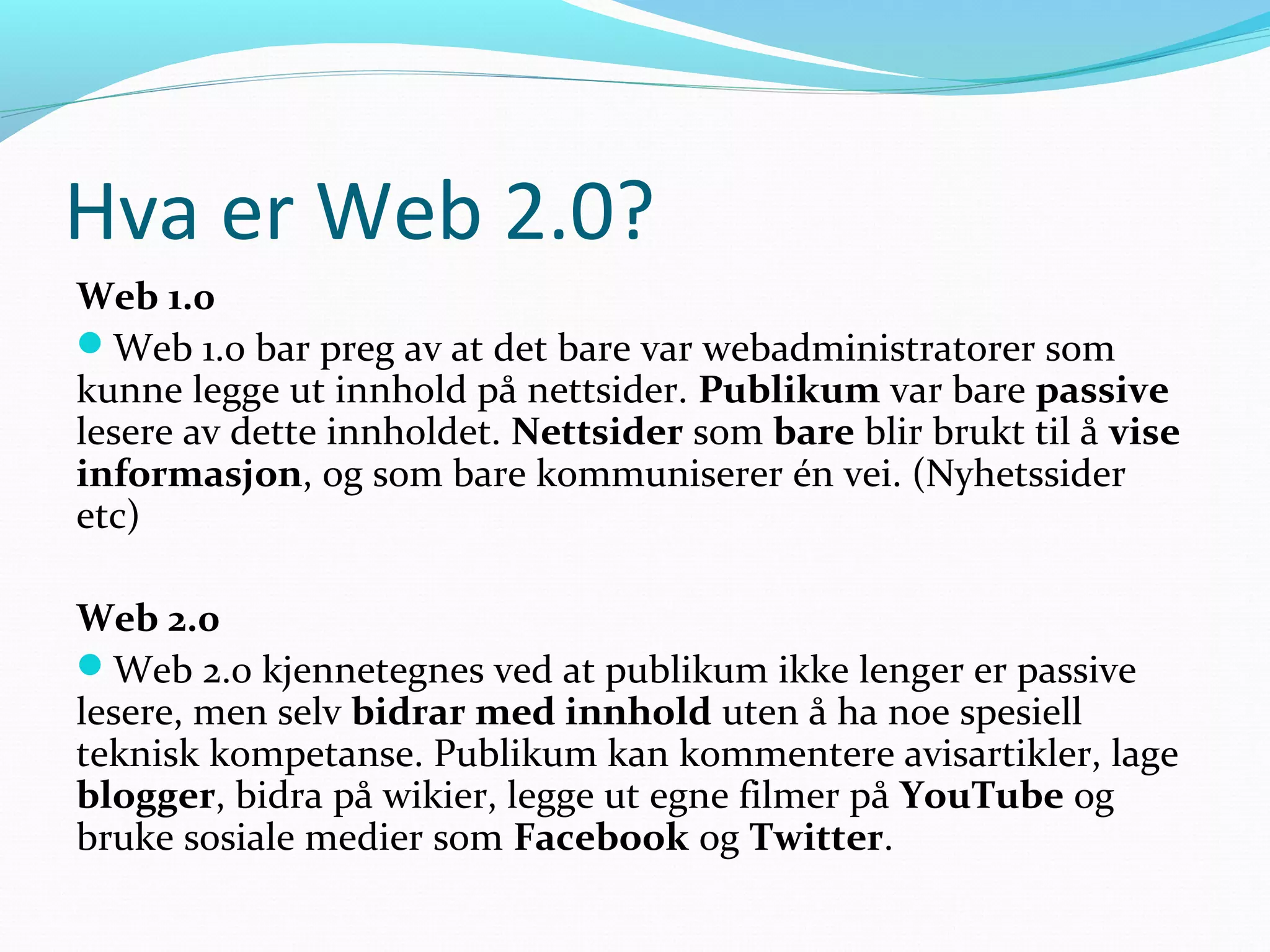 Hva er Web 2.0?
Web 1.0
Web 1.0 bar preg av at det bare var webadministratorer som
kunne legge ut innhold på nettsider. Publikum var bare passive
lesere av dette innholdet. Nettsider som bare blir brukt til å vise
informasjon, og som bare kommuniserer én vei. (Nyhetssider
etc)
Web 2.0
Web 2.0 kjennetegnes ved at publikum ikke lenger er passive
lesere, men selv bidrar med innhold uten å ha noe spesiell
teknisk kompetanse. Publikum kan kommentere avisartikler, lage
blogger, bidra på wikier, legge ut egne filmer på YouTube og
bruke sosiale medier som Facebook og Twitter.
 