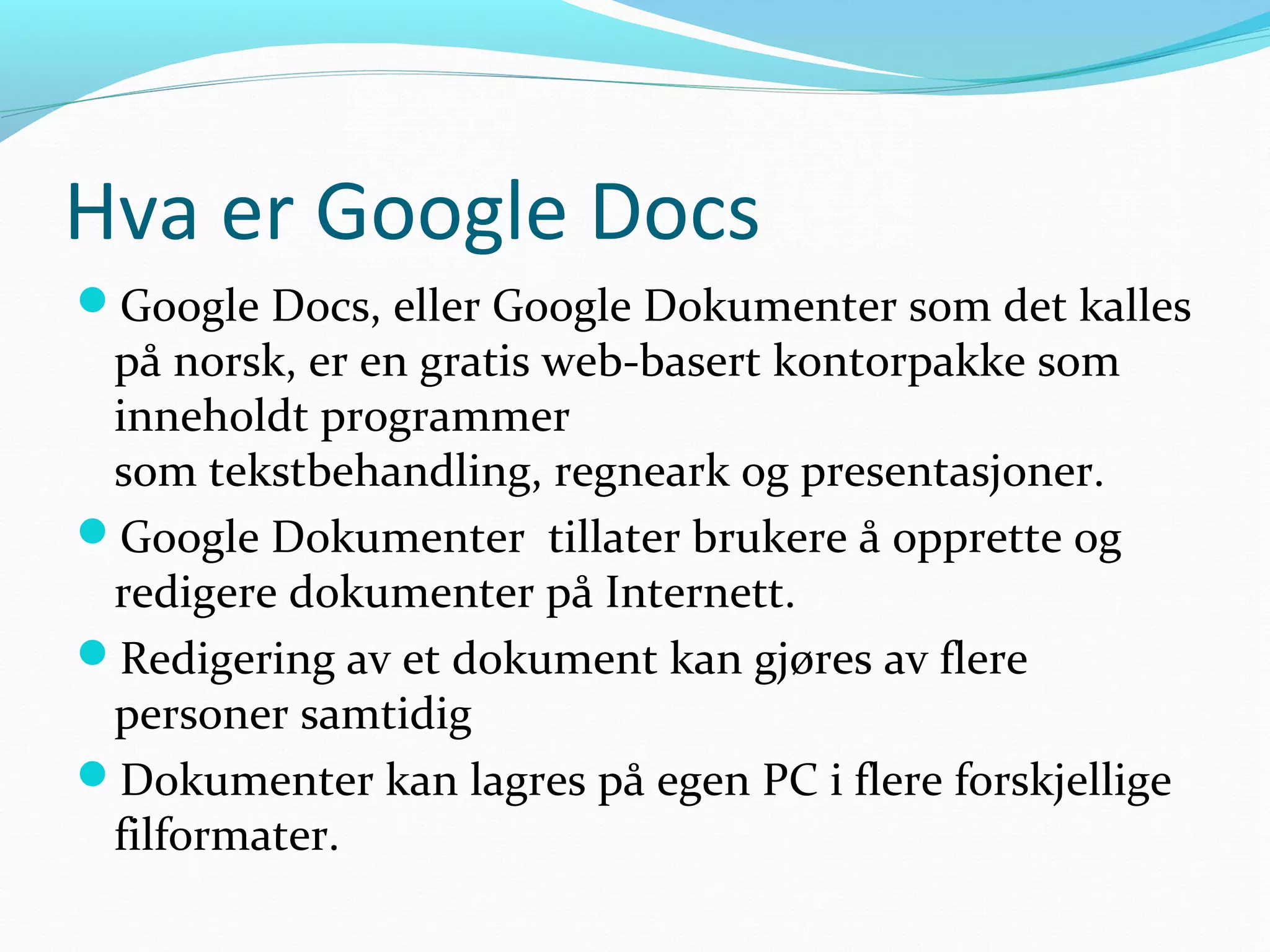Hva er Google Docs
Google Docs, eller Google Dokumenter som det kalles
på norsk, er en gratis web-basert kontorpakke som
inneholdt programmer
som tekstbehandling, regneark og presentasjoner.
Google Dokumenter tillater brukere å opprette og
redigere dokumenter på Internett.
Redigering av et dokument kan gjøres av flere
personer samtidig
Dokumenter kan lagres på egen PC i flere forskjellige
filformater.
 