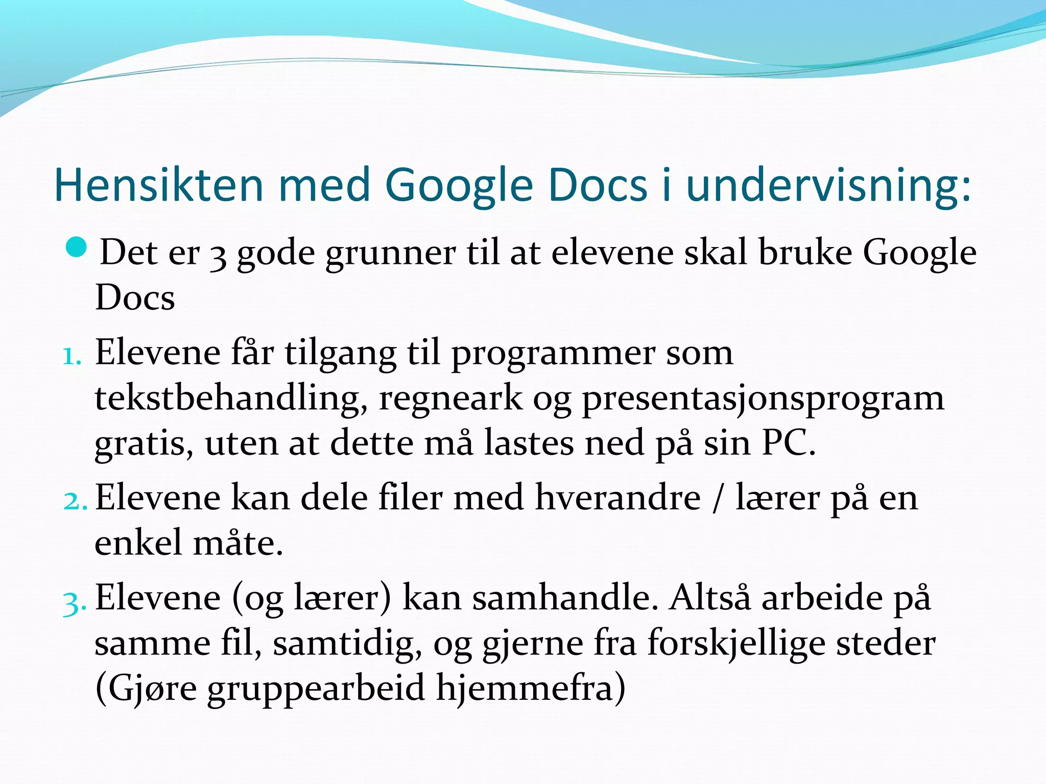 Hensikten med Google Docs i undervisning:
Det er 3 gode grunner til at elevene skal bruke Google
Docs
1. Elevene får tilgang til programmer som
tekstbehandling, regneark og presentasjonsprogram
gratis, uten at dette må lastes ned på sin PC.
2.Elevene kan dele filer med hverandre / lærer på en
enkel måte.
3. Elevene (og lærer) kan samhandle. Altså arbeide på
samme fil, samtidig, og gjerne fra forskjellige steder
(Gjøre gruppearbeid hjemmefra)
 