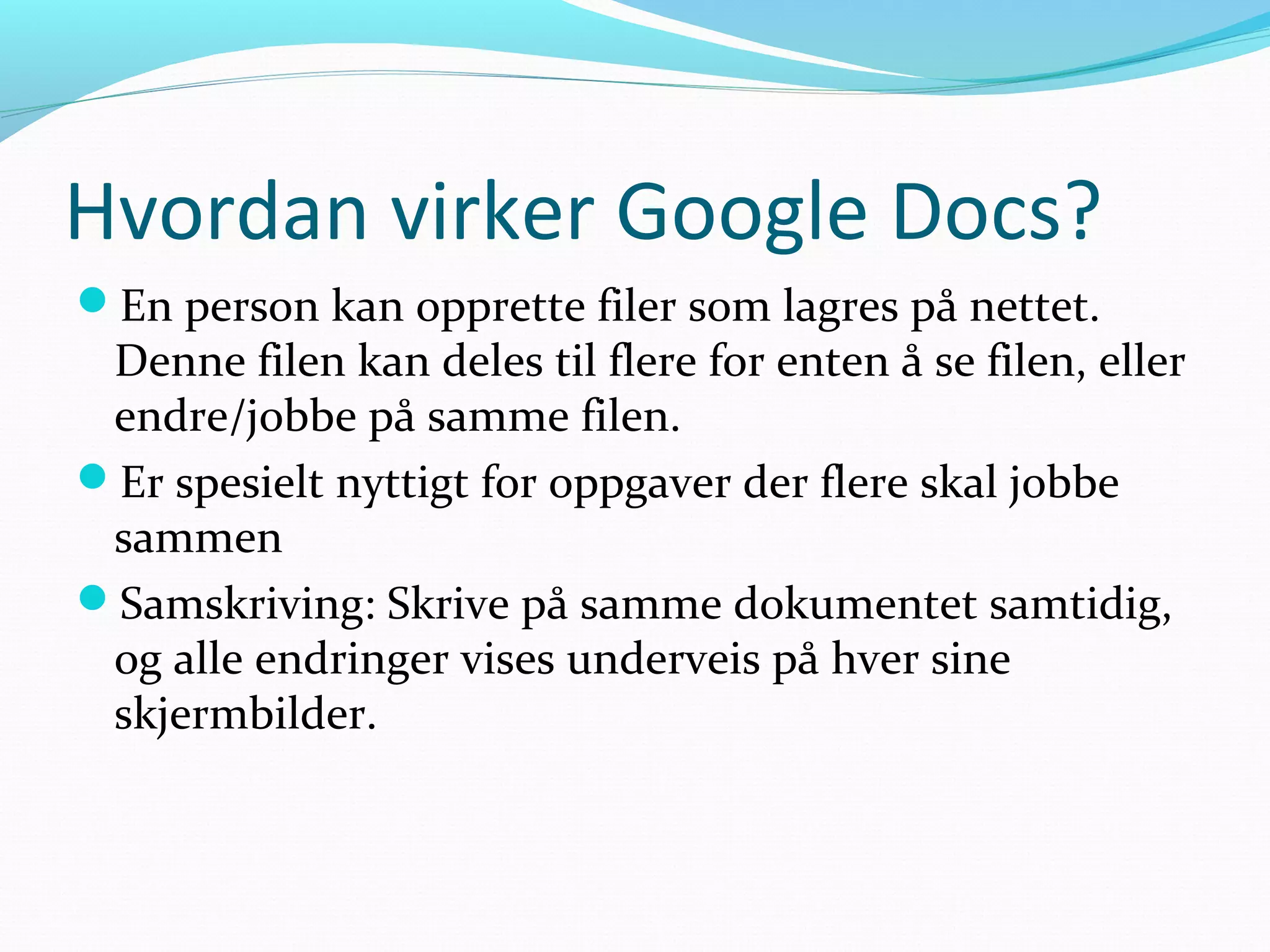 Hvordan virker Google Docs?
En person kan opprette filer som lagres på nettet.
Denne filen kan deles til flere for enten å se filen, eller
endre/jobbe på samme filen.
Er spesielt nyttigt for oppgaver der flere skal jobbe
sammen
Samskriving: Skrive på samme dokumentet samtidig,
og alle endringer vises underveis på hver sine
skjermbilder.
 