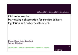 collaboration :: cooperation :: coordination

Citizen Innovation:
Harnessing collaboration for service delivery,
legislation and policy development.




Darren Sharp, Senior Consultant
Twitter: @dasharp

24 June 2009 :: Web 2.0 in Government Conference :: Sydney
 
