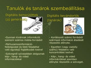 Tanulók és tanárok szembeállítása Digitális benszülöttek (új generáció) Digitális bevándorlók (tanárok) Gyorsan kívánnak információt szerezni számos média-forrásból Párhuzamosinformáció-feldolgozást és több feladattal való egyidejű foglalkozást kedvel Szövegnél szívesebben dolgoznak kép-, hang- és videó információkkal - Korlátozott számú forrásból származó információ átadását részesítik előnybe. - Egyetlen (vagy csekély számú) feladatra való koncentrálást kedvel. - Kép-, hang- és videó információkkal szemben előnybe részesítik a szöveget. 