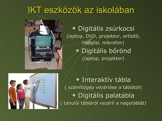 IKT eszközök az iskolában Digitális zsúrkocsi (laptop, DVD, projektor, erősítő, hangfal, mikrofon) Digitális bőrönd (laptop, projektor) Interaktív tábla ( számítógép vezérlése a táblától) Digitális palatábla ( tanulói tábláról vezérli a nagytáblát) 