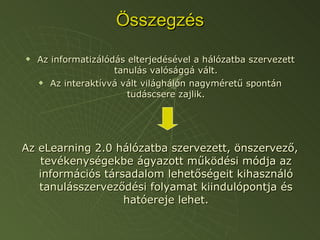 Összegzés Az informatizálódás elterjedésével a hálózatba szervezett tanulás valósággá vált. Az interaktívvá vált világhálón nagyméretű spontán tudáscsere zajlik. Az eLearning 2.0 hálózatba szervezett, önszervező, tevékenységekbe ágyazott működési módja az információs társadalom lehetőségeit kihasználó tanulásszerveződési folyamat kiindulópontja és hatóereje lehet. 