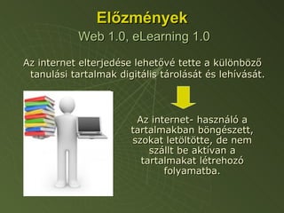 Előzmények   Web 1.0, eLearning 1.0 Az internet elterjedése lehetővé tette a különböző tanulási tartalmak digitális tárolását és lehívását. Az internet- használó a tartalmakban böngészett, szokat letöltötte, de nem szállt be aktívan a tartalmakat létrehozó folyamatba. 