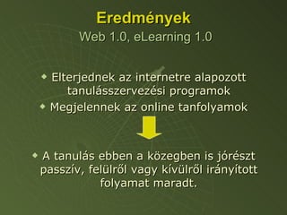 Eredmények   Web 1.0, eLearning 1.0 Elterjednek az internetre alapozott tanulásszervezési programok Megjelennek az online tanfolyamok A tanulás ebben a közegben is jórészt passzív, felülről vagy kívülről irányított folyamat maradt. 