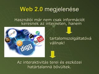 Web 2.0   megjelenése Használói már nem csak információt keresnek az interneten, hanem tartalomszolgáltatóvá vállnak! Az interaktivitás terei és eszközei határtalanná bővültek. 