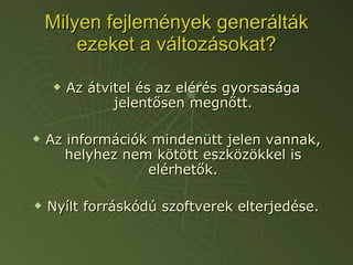 Milyen fejlemények generálták ezeket a változásokat? Az átvitel és az elérés gyorsasága jelentősen megnőtt. Az információk mindenütt jelen vannak, helyhez nem kötött eszközökkel is elérhetők. Nyílt forráskódú szoftverek elterjedése. 