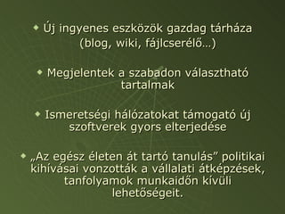 Új ingyenes eszközök gazdag tárháza (blog, wiki, fájlcserélő…) Megjelentek a szabadon választható tartalmak Ismeretségi hálózatokat támogató új szoftverek gyors elterjedése „ Az egész életen át tartó tanulás” politikai kihívásai vonzották a vállalati átképzések, tanfolyamok munkaidőn kívüli lehetőségeit. 