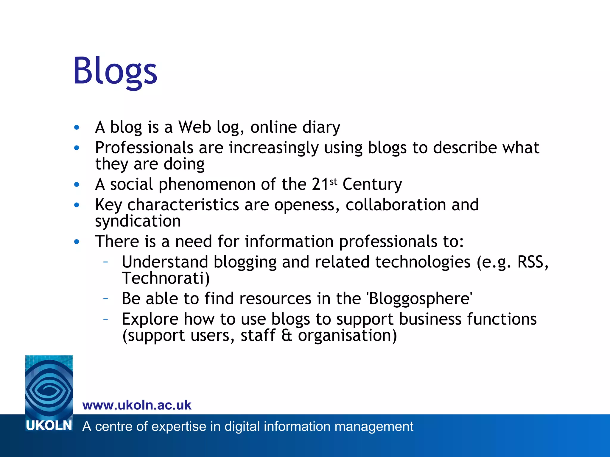 Blogs A blog is a Web log, online diary Professionals are increasingly using blogs to describe what they are doing A social phenomenon of the 21 st  Century Key characteristics are openess, collaboration and syndication  There is a need for information professionals to: Understand blogging and related technologies (e.g. RSS, Technorati) Be able to find resources in the 'Bloggosphere' Explore how to use blogs to support business functions (support users, staff & organisation) 