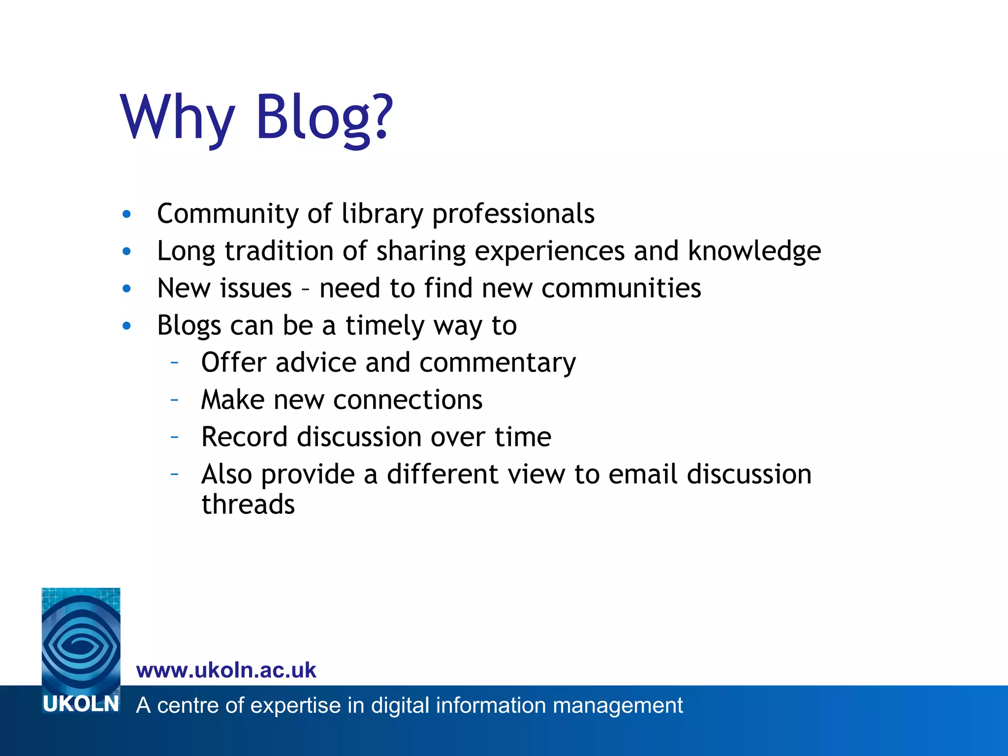 Why Blog? Community of library professionals Long tradition of sharing experiences and knowledge New issues – need to find new communities Blogs can be a timely way to Offer advice and commentary Make new connections Record discussion over time Also provide a different view to email discussion threads 