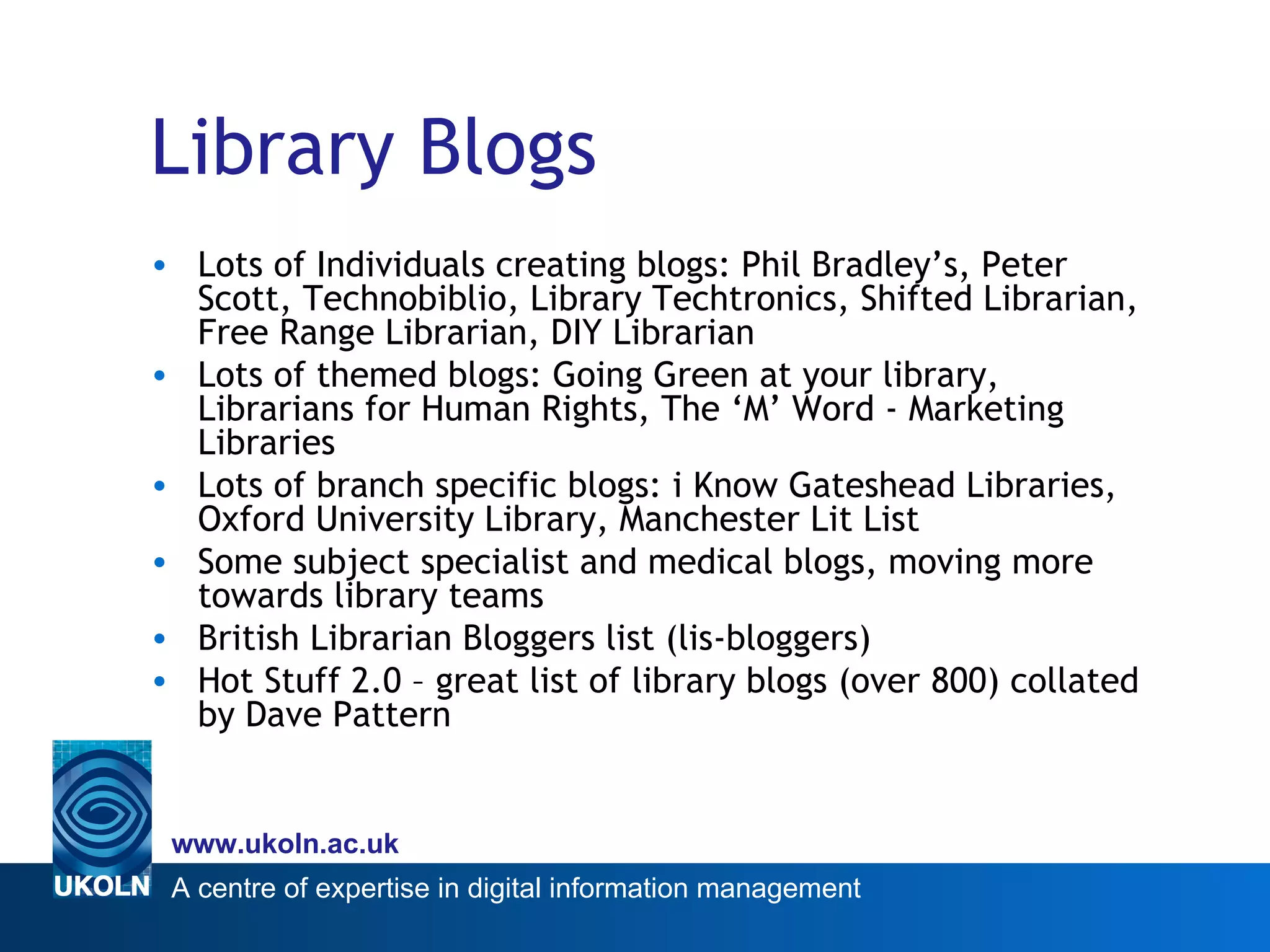 Library Blogs Lots of Individuals creating blogs: Phil Bradley’s, Peter Scott, Technobiblio, Library Techtronics, Shifted Librarian, Free Range Librarian, DIY Librarian Lots of themed blogs: Going Green at your library, Librarians for Human Rights, The ‘M’ Word - Marketing Libraries Lots of branch specific blogs: i Know Gateshead Libraries, Oxford University Library, Manchester Lit List Some subject specialist and medical blogs, moving more towards library teams British Librarian Bloggers list (lis-bloggers) Hot Stuff 2.0 – great list of library blogs (over 800) collated by Dave Pattern 
