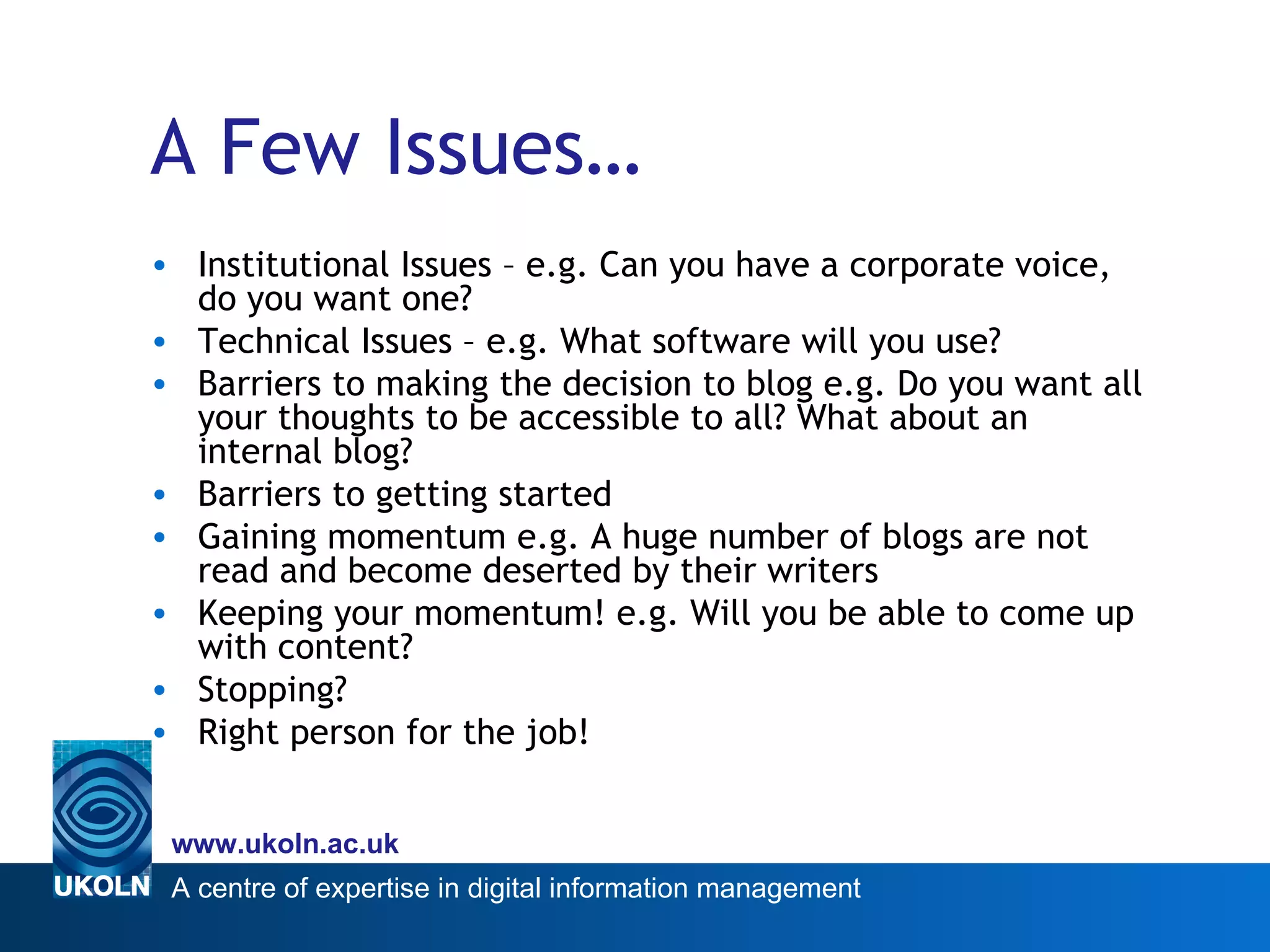 A Few Issues… Institutional Issues – e.g. Can you have a corporate voice, do you want one? Technical Issues – e.g. What software will you use? Barriers to making the decision to blog e.g. Do you want all your thoughts to be accessible to all? What about an internal blog? Barriers to getting started Gaining momentum e.g. A huge number of blogs are not read and become deserted by their writers Keeping your momentum! e.g. Will you be able to come up with content? Stopping? Right person for the job! 