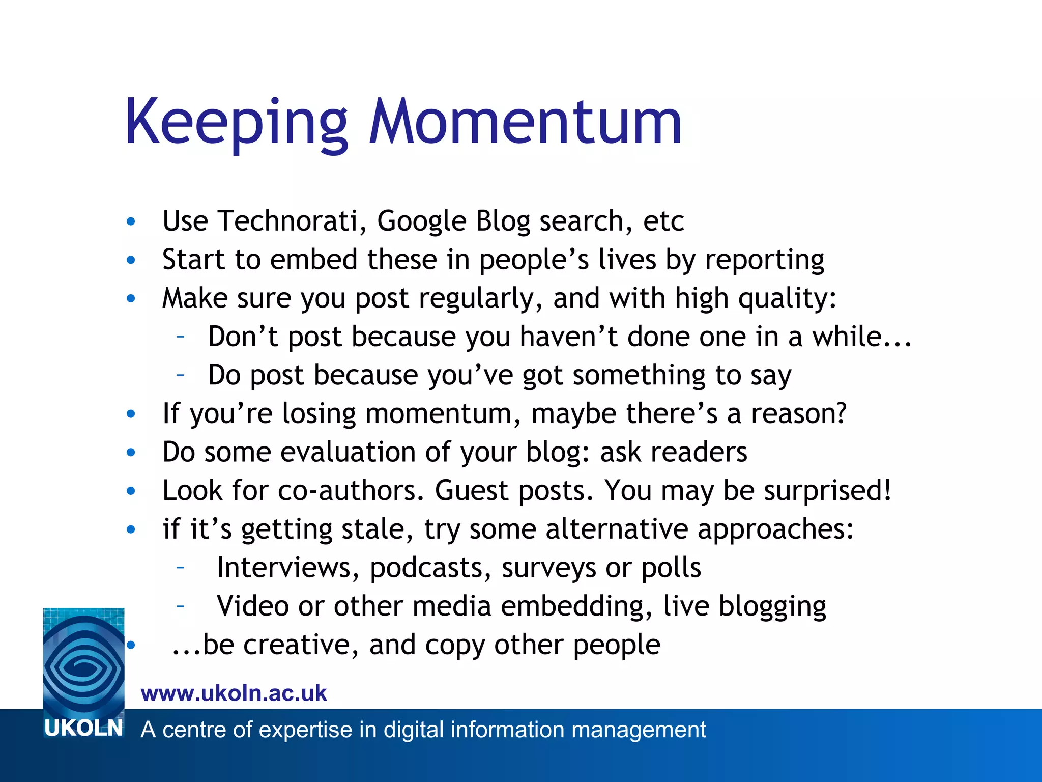 Keeping Momentum Use Technorati, Google Blog search, etc  Start to embed these in people’s lives by reporting Make sure you post regularly, and with high quality: Don’t post because you haven’t done one in a while... Do post because you’ve got something to say If you’re losing momentum, maybe there’s a reason? Do some evaluation of your blog: ask readers Look for co-authors. Guest posts. You may be surprised!  if it’s getting stale, try some alternative approaches: Interviews, podcasts, surveys or polls Video or other media embedding, live blogging ...be creative, and copy other people 