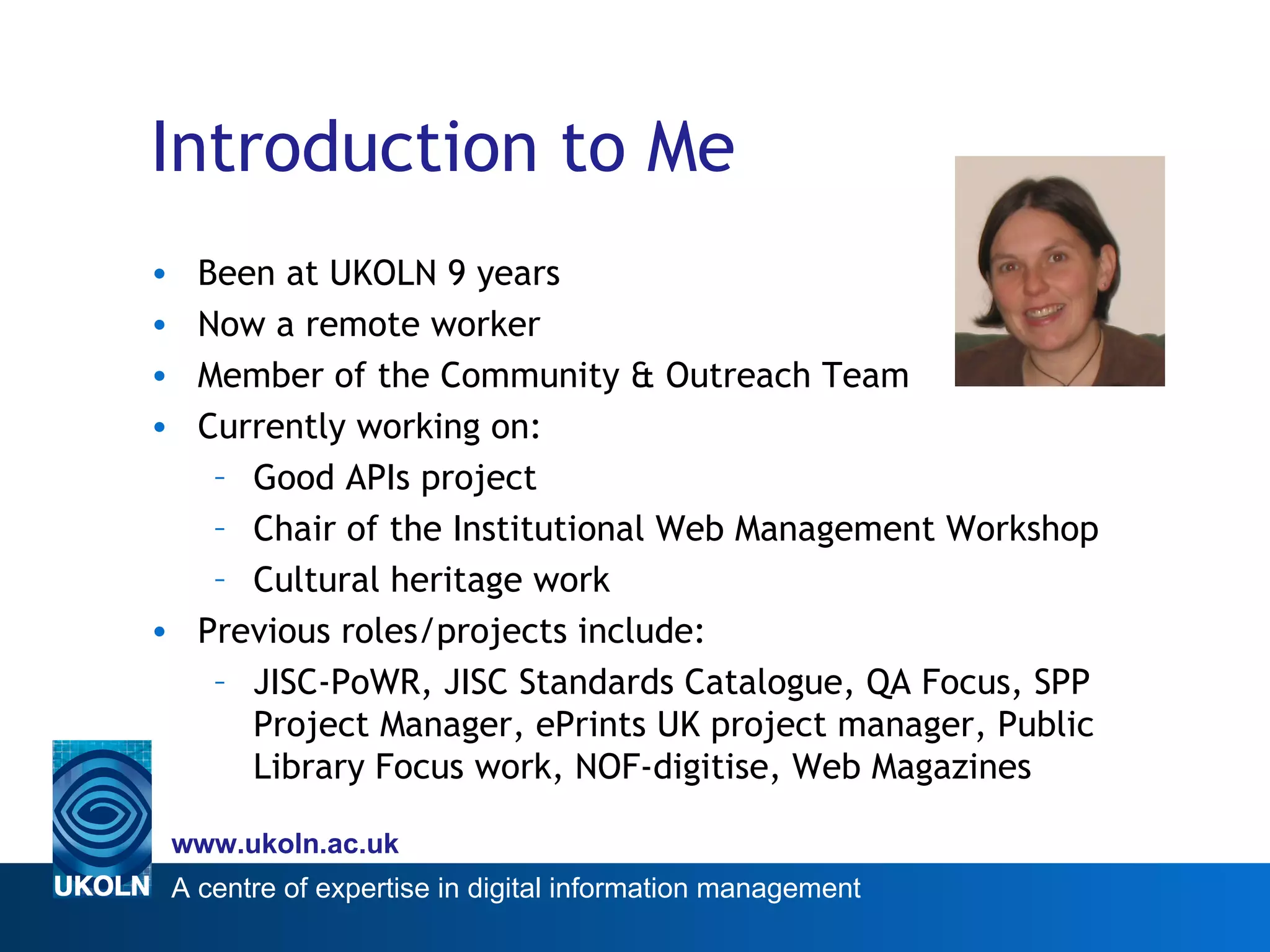 Introduction to Me Been at UKOLN 9 years Now a remote worker Member of the Community & Outreach Team Currently working on: Good APIs project Chair of the Institutional Web Management Workshop  Cultural heritage work Previous roles/projects include: JISC-PoWR, JISC Standards Catalogue, QA Focus, SPP Project Manager, ePrints UK project manager, Public Library Focus work, NOF-digitise, Web Magazines 