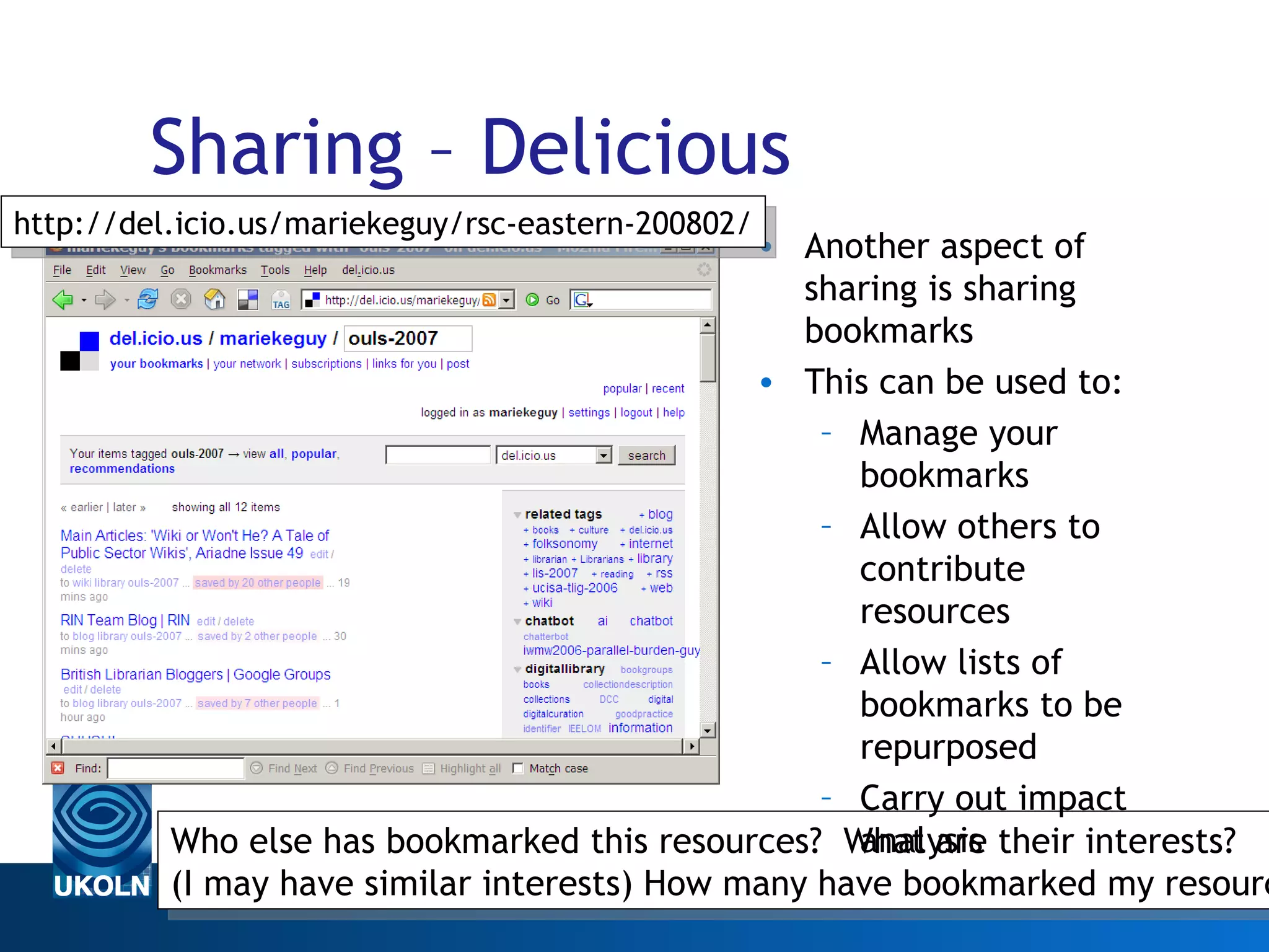 Sharing – Delicious Another aspect of sharing is sharing bookmarks This can be used to: Manage your bookmarks Allow others to contribute resources Allow lists of bookmarks to be repurposed Carry out impact analysis Web 2.0 Who else has bookmarked this resources?  What are their interests? (I may have similar interests) How many have bookmarked my resource? http://del.icio.us/mariekeguy/rsc-eastern-200802/ 