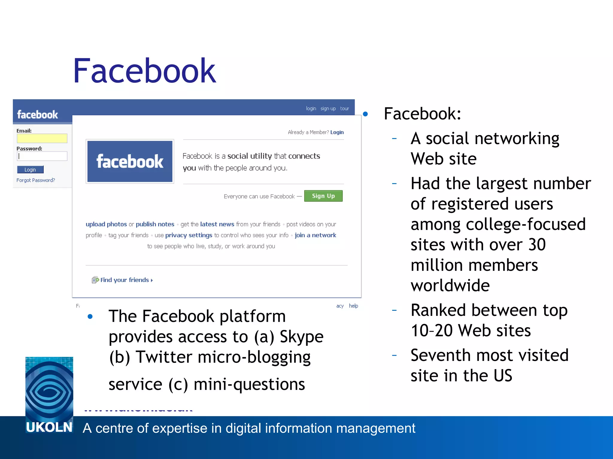 Facebook The Facebook platform provides access to (a) Skype (b) Twitter micro-blogging service (c) mini-questions   Facebook: A social networking Web site Had the largest number of registered users among college-focused sites with over 30 million members worldwide  Ranked between top 10–20 Web sites Seventh most visited site in the US 