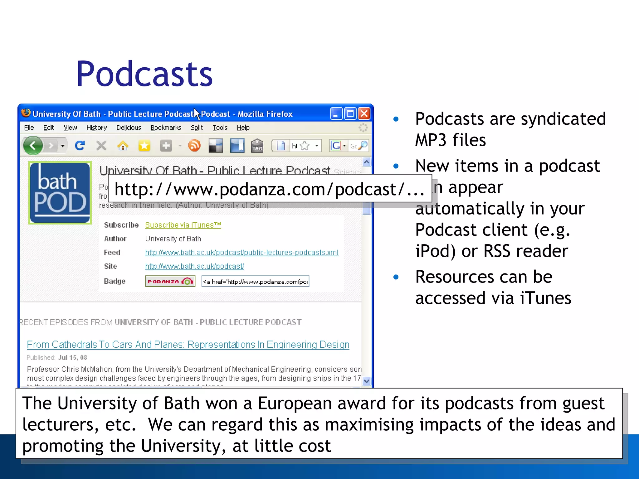 Podcasts Podcasts are syndicated MP3 files New items in a podcast can appear automatically in your Podcast client (e.g. iPod) or RSS reader Resources can be accessed via iTunes Web 2.0 http://www.podanza.com/podcast/... The University of Bath won a European award for its podcasts from guest lecturers, etc.  We can regard this as maximising impacts of the ideas and promoting the University, at little cost 