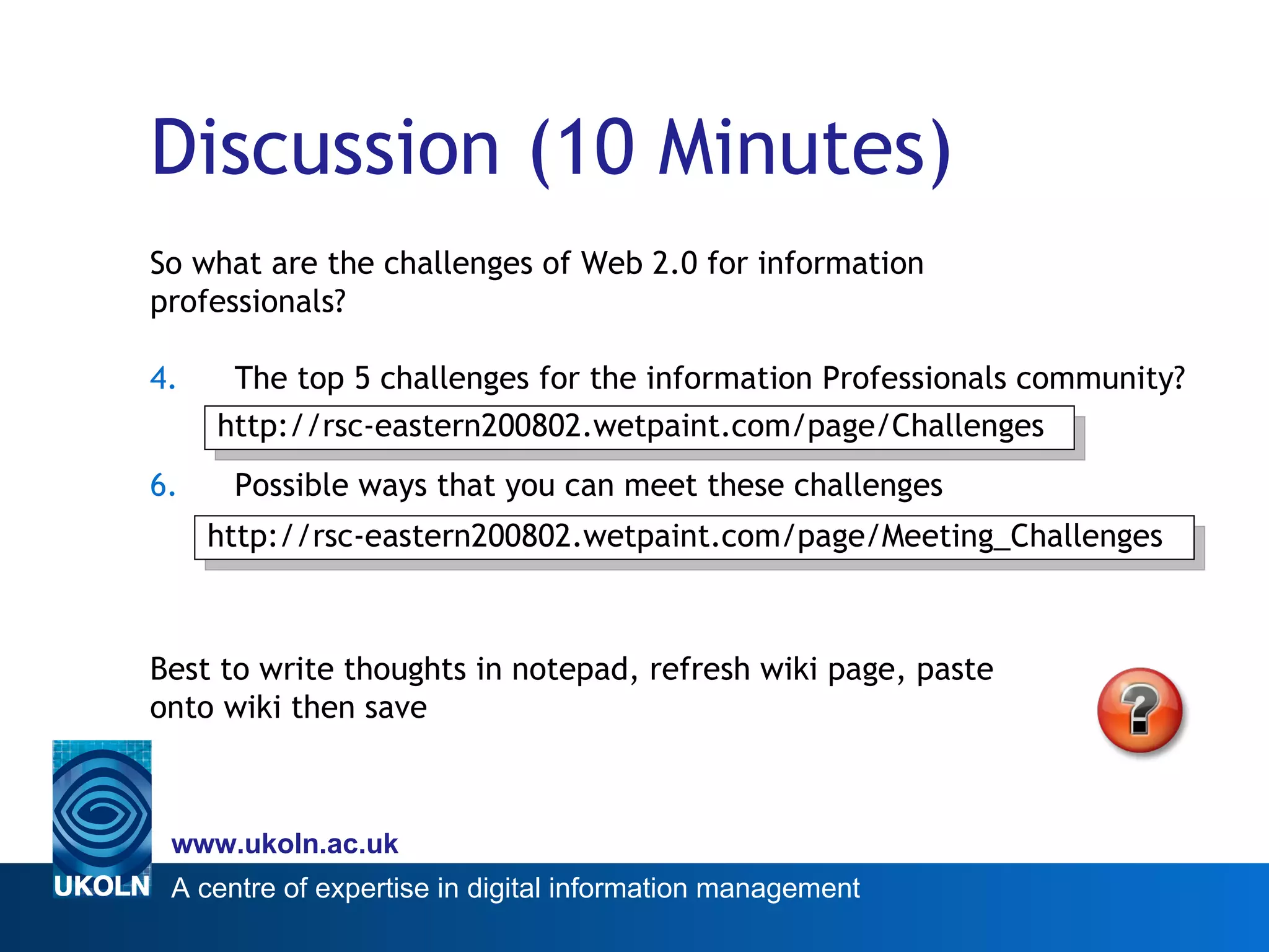 Discussion (10 Minutes) So what are the challenges of Web 2.0 for information  professionals? The top 5 challenges for the information Professionals community? Possible ways that you can meet these challenges Best to write thoughts in notepad, refresh wiki page, paste  onto wiki then save http://rsc-eastern200802.wetpaint.com/page/Challenges http://rsc-eastern200802.wetpaint.com/page/Meeting_Challenges 