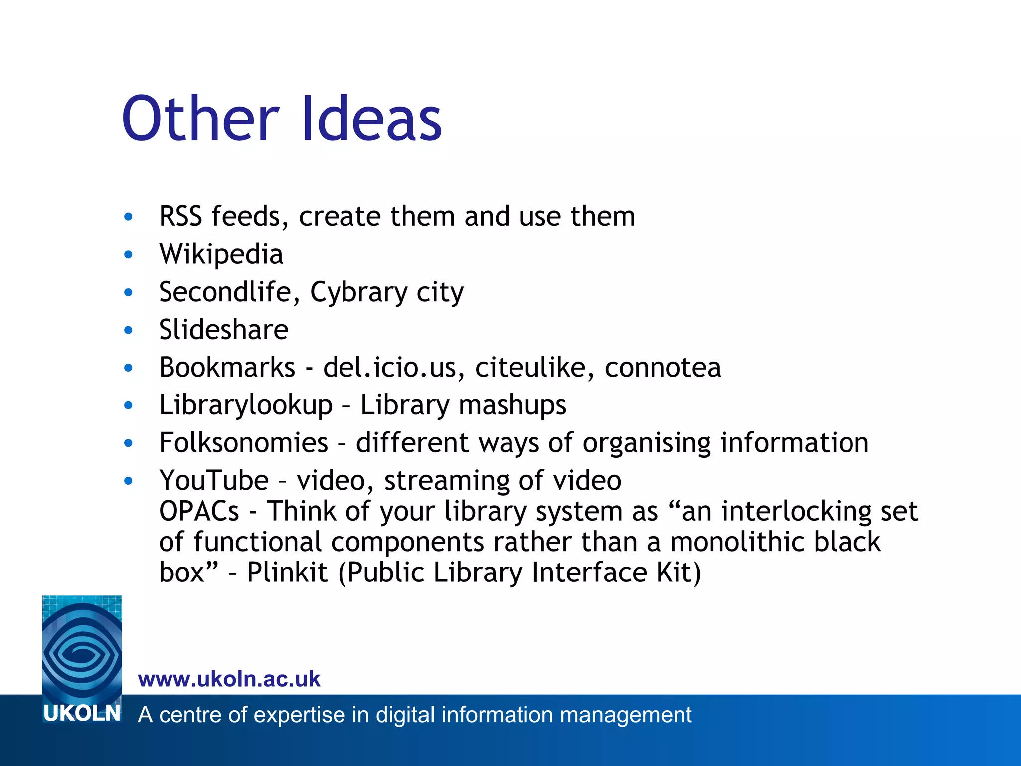 Other Ideas RSS feeds, create them and use them Wikipedia Secondlife, Cybrary city Slideshare Bookmarks - del.icio.us, citeulike, connotea Librarylookup – Library mashups Folksonomies – different ways of organising information  YouTube – video, streaming of video OPACs - Think of your library system as “an interlocking set of functional components rather than a monolithic black box” – Plinkit (Public Library Interface Kit) 