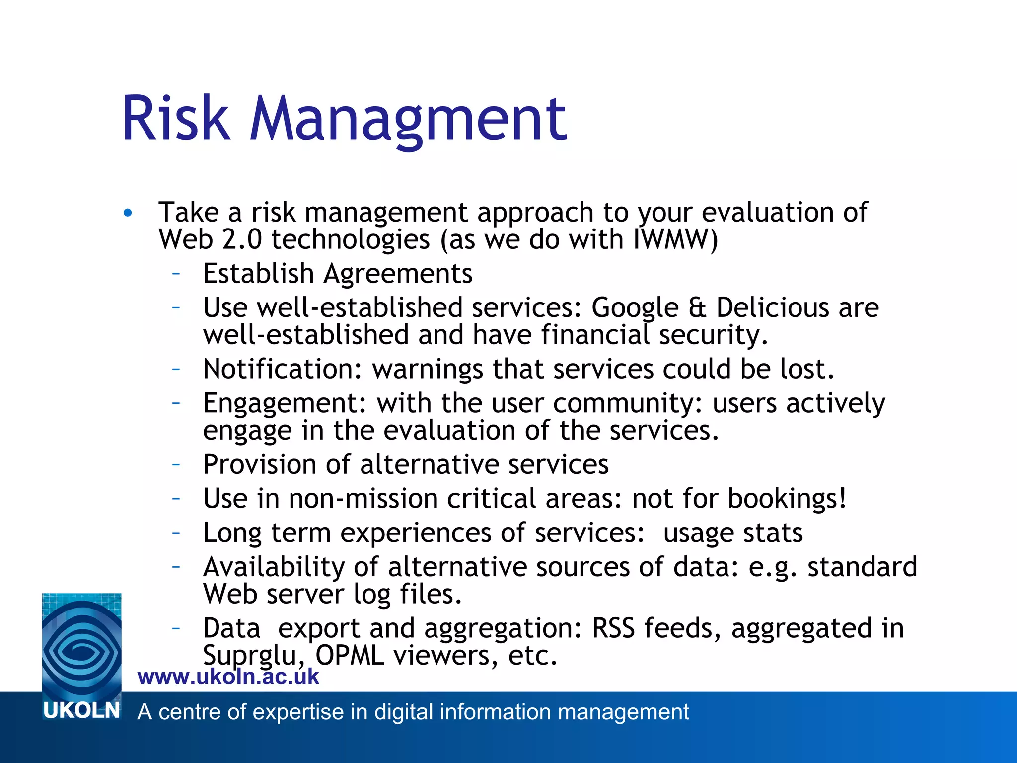 Risk Managment Take a risk management approach to your evaluation of Web 2.0 technologies (as we do with IWMW) Establish Agreements Use well-established services: Google & Delicious are well-established and have financial security.  Notification: warnings that services could be lost.  Engagement: with the user community: users actively engage in the evaluation of the services.  Provision of alternative services Use in non-mission critical areas: not for bookings!  Long term experiences of services:  usage stats Availability of alternative sources of data: e.g. standard Web server log files. Data  export and aggregation: RSS feeds, aggregated in Suprglu, OPML viewers, etc. 