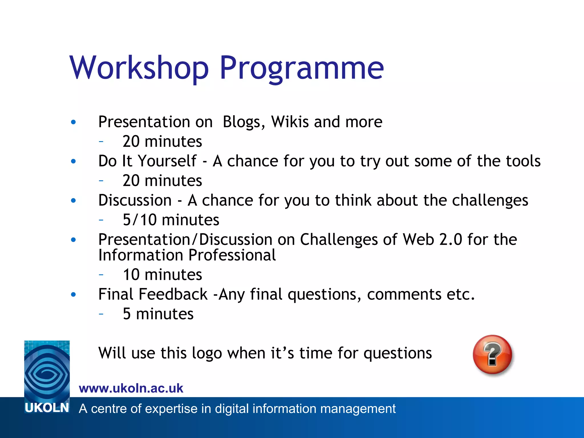 Workshop Programme Presentation on  Blogs, Wikis and more 20 minutes Do It Yourself - A chance for you to try out some of the tools 20 minutes Discussion - A chance for you to think about the challenges 5/10 minutes Presentation/Discussion on Challenges of Web 2.0 for the Information Professional 10 minutes Final Feedback -Any final questions, comments etc. 5 minutes Will use this logo when it’s time for questions  
