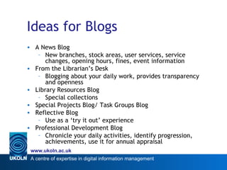 Ideas for Blogs A News Blog New branches, stock areas, user services, service changes, opening hours, fines, event information From the Librarian’s Desk Blogging about your daily work, provides transparency and openness Library Resources Blog Special collections Special Projects Blog/ Task Groups Blog Reflective Blog Use as a ‘try it out’ experience Professional Development Blog Chronicle your daily activities, identify progression, achievements, use it for annual appraisal 