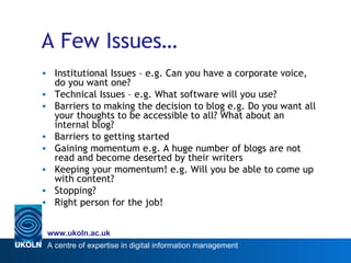 A Few Issues… Institutional Issues – e.g. Can you have a corporate voice, do you want one? Technical Issues – e.g. What software will you use? Barriers to making the decision to blog e.g. Do you want all your thoughts to be accessible to all? What about an internal blog? Barriers to getting started Gaining momentum e.g. A huge number of blogs are not read and become deserted by their writers Keeping your momentum! e.g. Will you be able to come up with content? Stopping? Right person for the job! 