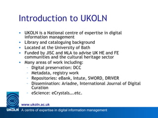Introduction to UKOLN UKOLN is a National centre of expertise in digital information management Library and cataloguing background Located at the University of Bath Funded by JISC and MLA to advise UK HE and FE communities and the cultural heritage sector Many areas of work including: Digital preservation: DCC Metadata, registry work Repositories: eBank, Intute, SWORD, DRIVER Dissemination: Ariadne, International Journal of Digital Curation eScience: eCrystals….etc. 