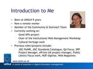 Introduction to Me Been at UKOLN 9 years Now a remote worker Member of the Community & Outreach Team Currently working on: Good APIs project Chair of the Institutional Web Management Workshop  Cultural heritage work Previous roles/projects include: JISC-PoWR, JISC Standards Catalogue, QA Focus, SPP Project Manager, ePrints UK project manager, Public Library Focus work, NOF-digitise, Web Magazines 