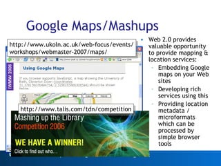 Google Maps/Mashups Web 2.0 provides valuable opportunity to provide mapping & location services: Embedding Google maps on your Web sites Developing rich services using this Providing location metadata / microformats which can be processed by simple browser tools Web 2.0 http://www.ukoln.ac.uk/web-focus/events/ workshops/webmaster-2007/maps/ http://www.talis.com/tdn/competition 