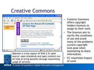 Creative Commons Creative Commons offers copyright holders licences to assign to their work The licences aim to clarify the conditions of use and avoid many of the problems current copyright laws pose when attempting to share information.  CC maximises impact of work Web 2.0 Openess is a key aspect of Web 2.0: open source; open standards and open content can all help to bring benefits through maximising usage of services 