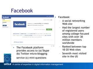 Facebook The Facebook platform provides access to (a) Skype (b) Twitter micro-blogging service (c) mini-questions   Facebook: A social networking Web site Had the largest number of registered users among college-focused sites with over 30 million members worldwide  Ranked between top 10–20 Web sites Seventh most visited site in the US 